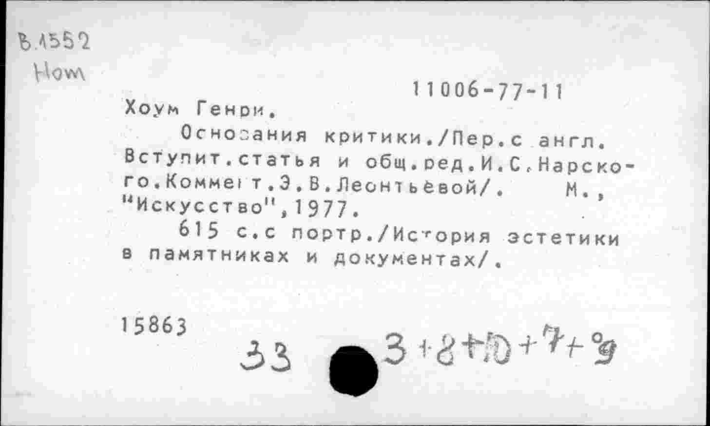 ﻿Ъ ЛЪ57
Но ул
11006-77-11
X о у м Генри.
Основания критики./Пер.с англ. Вступит.статья и общ. ред. И. С <• Нарско го.Комме! т . Э.В.ЛеонтьСвой/. м. “Искусство",1977.
615 с.с портр./История эстетики в памятниках и документах/.
15863